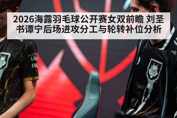 2026海露羽毛球公开赛女双前瞻 刘圣书谭宁后场进攻分工与轮转补位分析